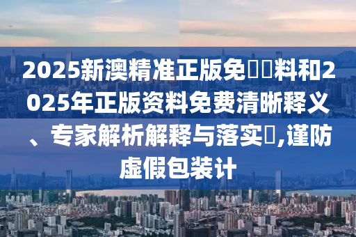 2025新澳精准正版免費資料和2025年正版资料免费清晰释义、专家解析解释与落实​,谨防虚假包装计